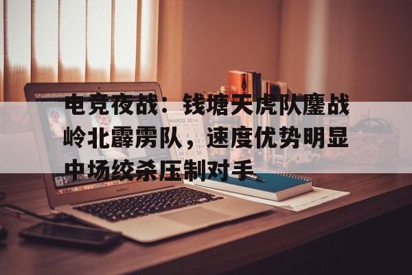 九游平台包含电竞夜战：钱塘天虎队鏖战岭北霹雳队，速度优势明显中场绞杀压制对手的词条